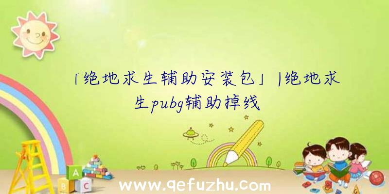 「绝地求生辅助安装包」|绝地求生pubg辅助掉线